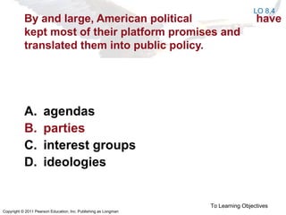 Copyright © 2011 Pearson Education, Inc. Publishing as Longman
By and large, American political have
kept most of their platform promises and
translated them into public policy.
A. agendas
B. parties
C. interest groups
D. ideologies
To Learning Objectives
LO 8.4
 