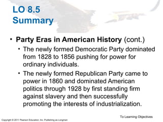 Copyright © 2011 Pearson Education, Inc. Publishing as Longman
LO 8.5
Summary
• Party Eras in American History (cont.)
• The newly formed Democratic Party dominated
from 1828 to 1856 pushing for power for
ordinary individuals.
• The newly formed Republican Party came to
power in 1860 and dominated American
politics through 1928 by first standing firm
against slavery and then successfully
promoting the interests of industrialization.
To Learning Objectives
 