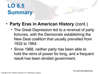 Copyright © 2011 Pearson Education, Inc. Publishing as Longman
LO 8.5
Summary
• Party Eras in American History (cont.)
• The Great Depression led to a reversal of party
fortunes, with the Democrats establishing the
New Deal coalition that usually prevailed from
1932 to 1964.
• Since 1968, neither party has been able to
hold the reins of power for long, and a frequent
result has been divided government.
To Learning Objectives
 