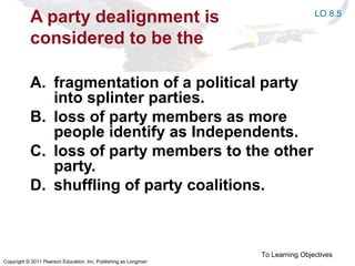 Copyright © 2011 Pearson Education, Inc. Publishing as Longman
A party dealignment is
considered to be the
A. fragmentation of a political party
into splinter parties.
B. loss of party members as more
people identify as Independents.
C. loss of party members to the other
party.
D. shuffling of party coalitions.
To Learning Objectives
LO 8.5
 
