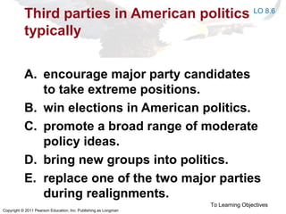 Copyright © 2011 Pearson Education, Inc. Publishing as Longman
Third parties in American politics
typically
A. encourage major party candidates
to take extreme positions.
B. win elections in American politics.
C. promote a broad range of moderate
policy ideas.
D. bring new groups into politics.
E. replace one of the two major parties
during realignments.
To Learning Objectives
LO 8.6
 