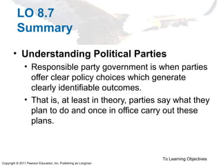 Copyright © 2011 Pearson Education, Inc. Publishing as Longman
LO 8.7
Summary
• Understanding Political Parties
• Responsible party government is when parties
offer clear policy choices which generate
clearly identifiable outcomes.
• That is, at least in theory, parties say what they
plan to do and once in office carry out these
plans.
To Learning Objectives
 