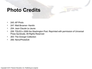 Copyright © 2011 Pearson Education, Inc. Publishing as Longman
Photo Credits
• 245: AP Photo
• 247: Matt Browner- Hamlin
• 254: Jean Claude Le Jeune
• 258: TOLES c 2000 the Washington Post. Reprinted with permission of Universal
Press Syndicate. All Rights Reserved
• 263: The Granger Collection
• 266: Neno/PhotoEdit
 