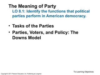 The Meaning of Party
LO 8.1: Identify the functions that political
parties perform in American democracy.
• Tasks of the Parties
• Parties, Voters, and Policy: The
Downs Model
To Learning Objectives
Copyright © 2011 Pearson Education, Inc. Publishing as Longman
 