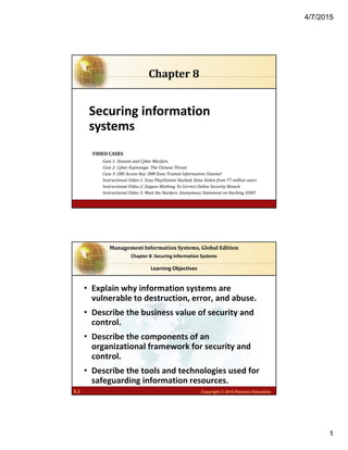 4/7/2015
1
6.1 Copyright © 2014 Pearson Education
Securing information 
systems
Chapter	8
VIDEO	CASES
Case	1:	Stuxnet	and	Cyber	Warfare
Case	2:	Cyber	Espionage:	The	Chinese	Threat
Case	3:	UBS	Access	Key:	IBM	Zone	Trusted	Information	Channel
Instructional	Video	1:	Sony	PlayStation	Hacked;	Data	Stolen	from	77	million	users
Instructional	Video	2:	Zappos	Working	To	Correct	Online	Security	Breach	
Instructional	Video	3:	Meet	the	Hackers:	Anonymous	Statement	on	Hacking	SONY	
8.2 Copyright © 2014 Pearson Education
Management	Information	Systems,	Global	Edition
Chapter 8: Securing Information Systems
• Explain why information systems are 
vulnerable to destruction, error, and abuse.
• Describe the business value of security and 
control.
• Describe the components of an 
organizational framework for security and 
control.
• Describe the tools and technologies used for 
safeguarding information resources.
Learning Objectives
 