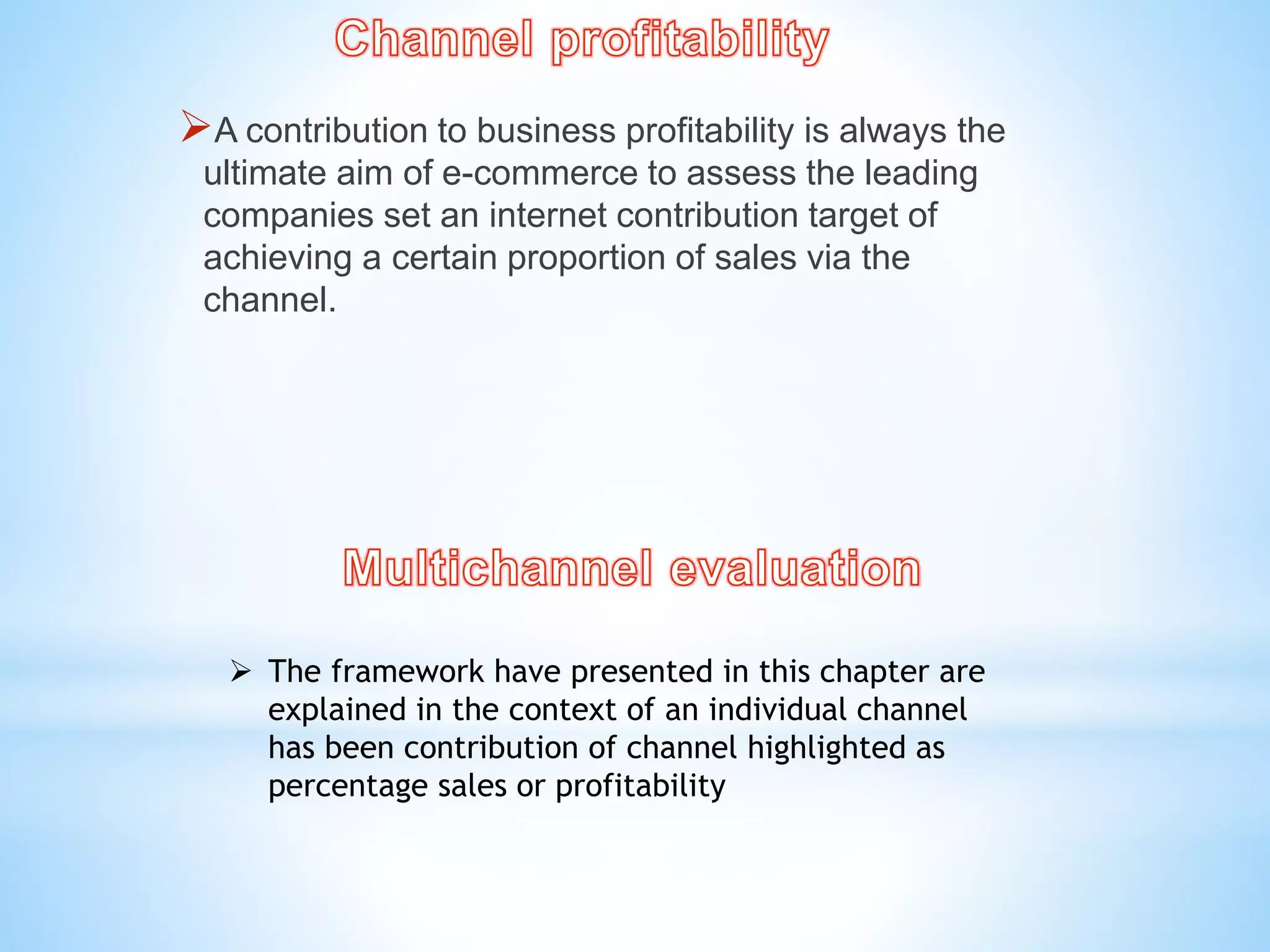 A contribution to business profitability is always the
ultimate aim of e-commerce to assess the leading
companies set an internet contribution target of
achieving a certain proportion of sales via the
channel.
 The framework have presented in this chapter are
explained in the context of an individual channel
has been contribution of channel highlighted as
percentage sales or profitability
 