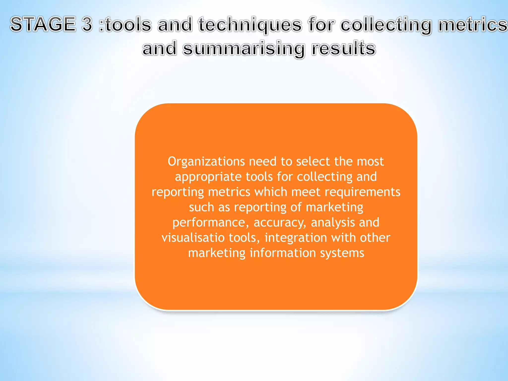 Organizations need to select the most
appropriate tools for collecting and
reporting metrics which meet requirements
such as reporting of marketing
performance, accuracy, analysis and
visualisatio tools, integration with other
marketing information systems
 