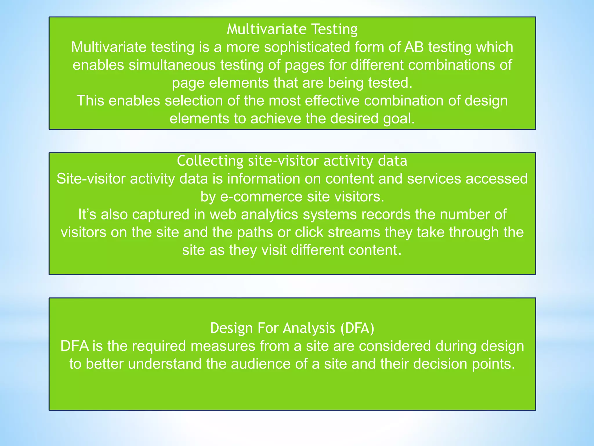 Multivariate Testing
Multivariate testing is a more sophisticated form of AB testing which
enables simultaneous testing of pages for different combinations of
page elements that are being tested.
This enables selection of the most effective combination of design
elements to achieve the desired goal.
Collecting site-visitor activity data
Site-visitor activity data is information on content and services accessed
by e-commerce site visitors.
It’s also captured in web analytics systems records the number of
visitors on the site and the paths or click streams they take through the
site as they visit different content.
Design For Analysis (DFA)
DFA is the required measures from a site are considered during design
to better understand the audience of a site and their decision points.
 