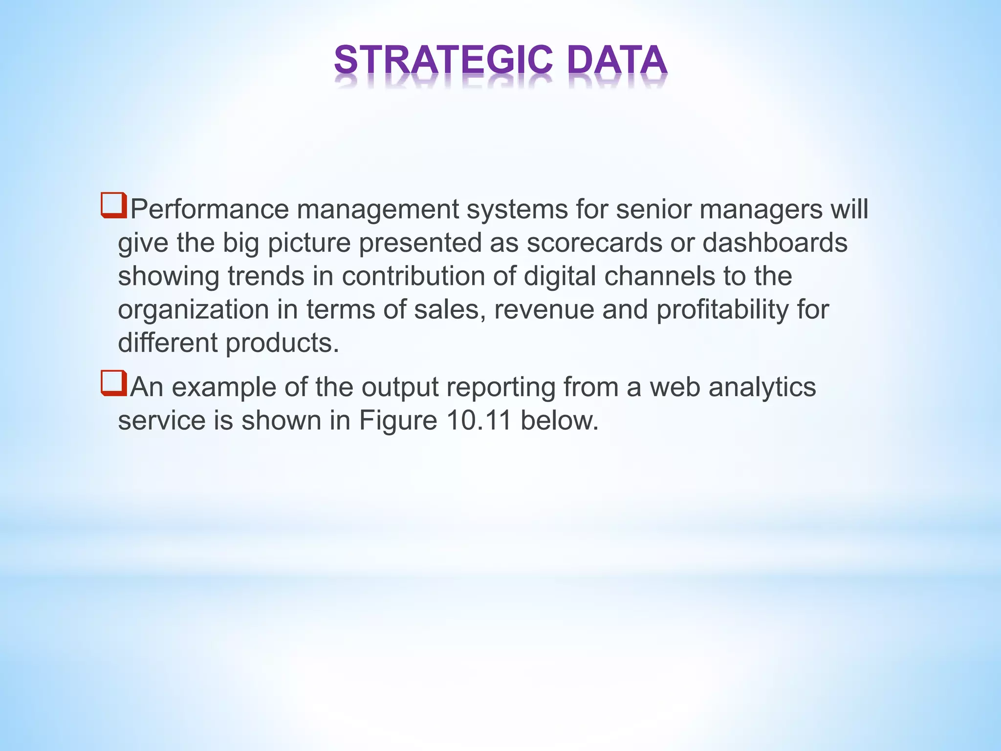 STRATEGIC DATA
Performance management systems for senior managers will
give the big picture presented as scorecards or dashboards
showing trends in contribution of digital channels to the
organization in terms of sales, revenue and profitability for
different products.
An example of the output reporting from a web analytics
service is shown in Figure 10.11 below.
 