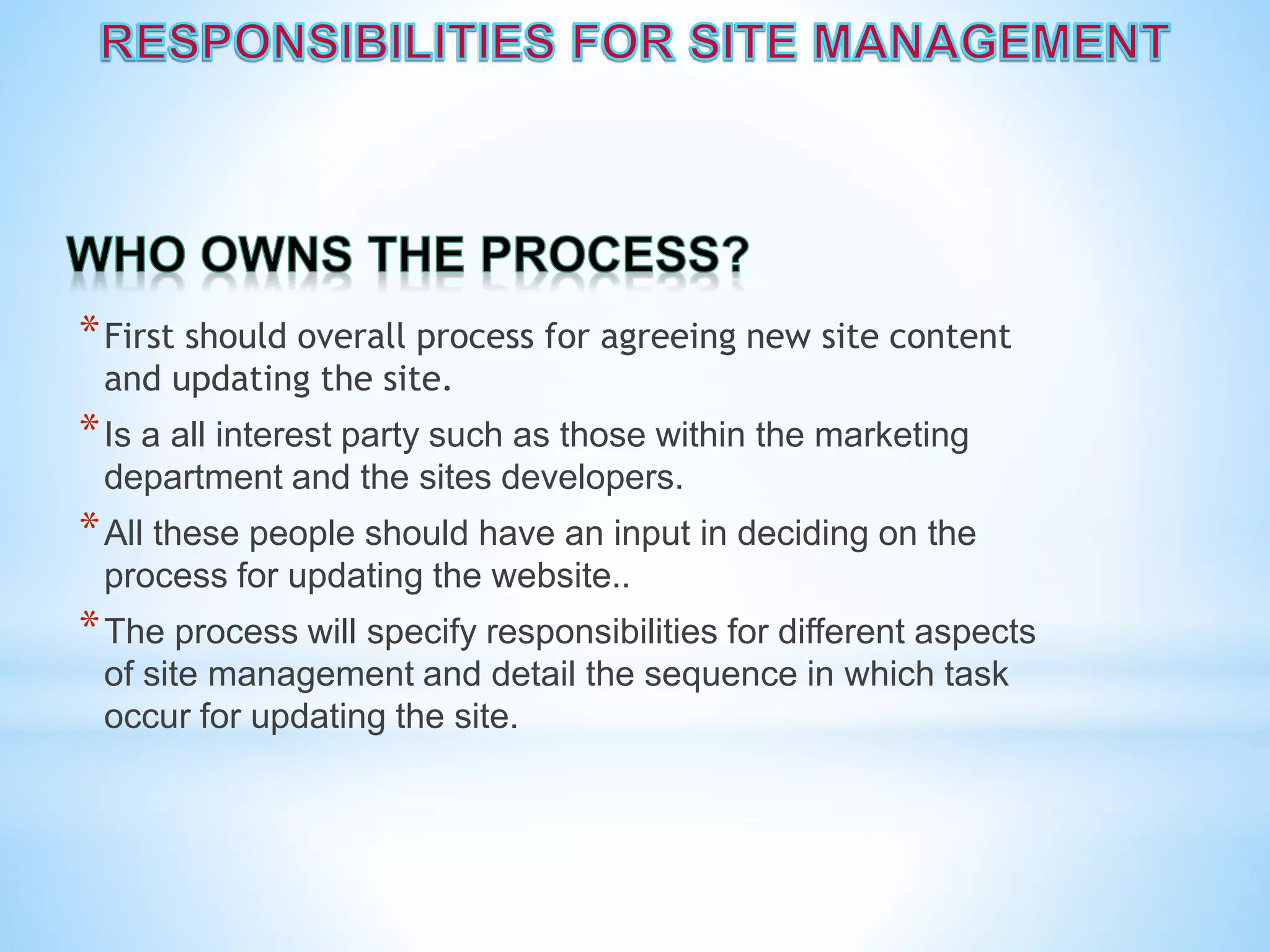 *First should overall process for agreeing new site content
and updating the site.
*Is a all interest party such as those within the marketing
department and the sites developers.
*All these people should have an input in deciding on the
process for updating the website..
*The process will specify responsibilities for different aspects
of site management and detail the sequence in which task
occur for updating the site.
 