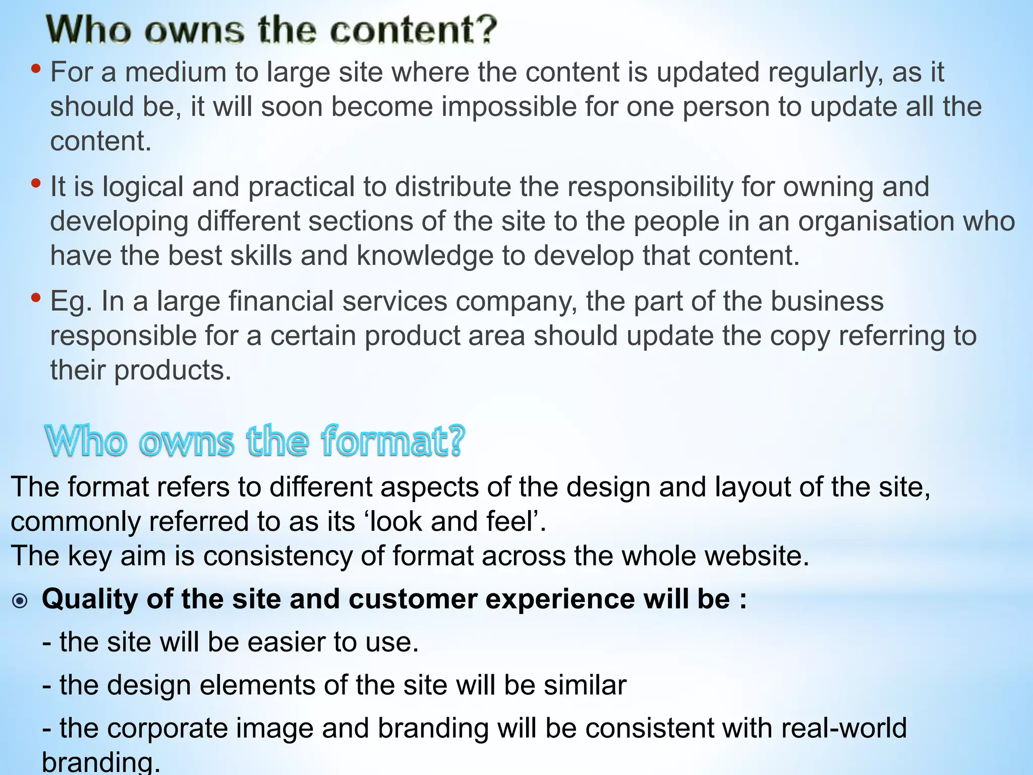 • For a medium to large site where the content is updated regularly, as it
should be, it will soon become impossible for one person to update all the
content.
• It is logical and practical to distribute the responsibility for owning and
developing different sections of the site to the people in an organisation who
have the best skills and knowledge to develop that content.
• Eg. In a large financial services company, the part of the business
responsible for a certain product area should update the copy referring to
their products.
The format refers to different aspects of the design and layout of the site,
commonly referred to as its ‘look and feel’.
The key aim is consistency of format across the whole website.
 Quality of the site and customer experience will be :
- the site will be easier to use.
- the design elements of the site will be similar
- the corporate image and branding will be consistent with real-world
branding.
 