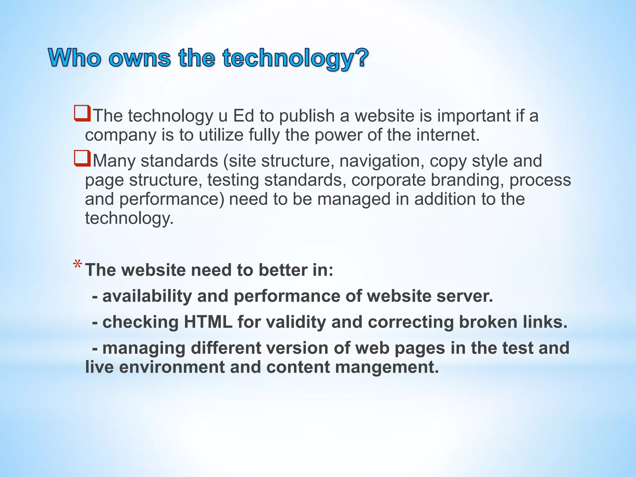 The technology u Ed to publish a website is important if a
company is to utilize fully the power of the internet.
Many standards (site structure, navigation, copy style and
page structure, testing standards, corporate branding, process
and performance) need to be managed in addition to the
technology.
*The website need to better in:
- availability and performance of website server.
- checking HTML for validity and correcting broken links.
- managing different version of web pages in the test and
live environment and content mangement.
 