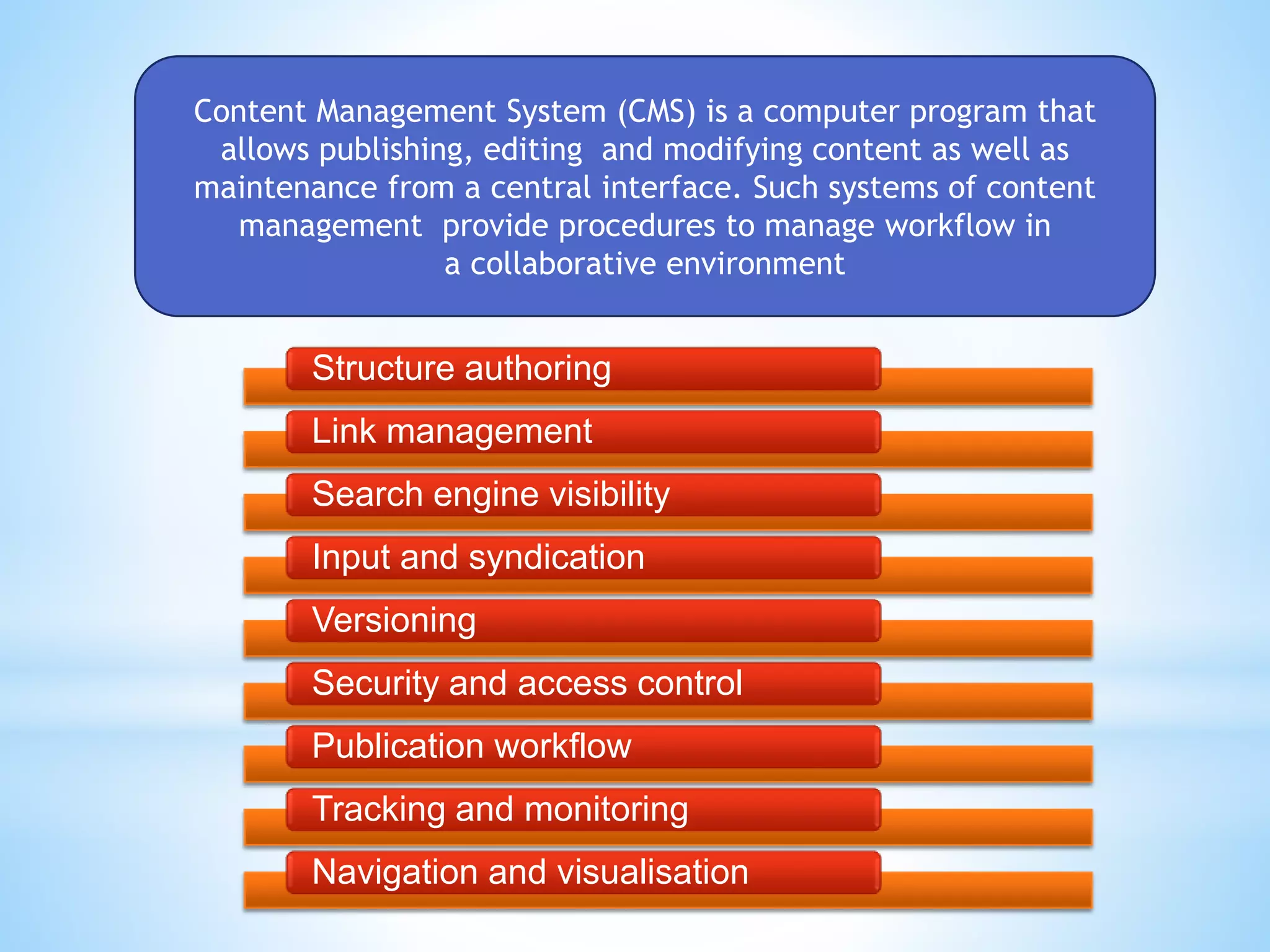 Content Management System (CMS) is a computer program that
allows publishing, editing and modifying content as well as
maintenance from a central interface. Such systems of content
management provide procedures to manage workflow in
a collaborative environment
Structure authoring
Link management
Search engine visibility
Input and syndication
Versioning
Security and access control
Publication workflow
Tracking and monitoring
Navigation and visualisation
 
