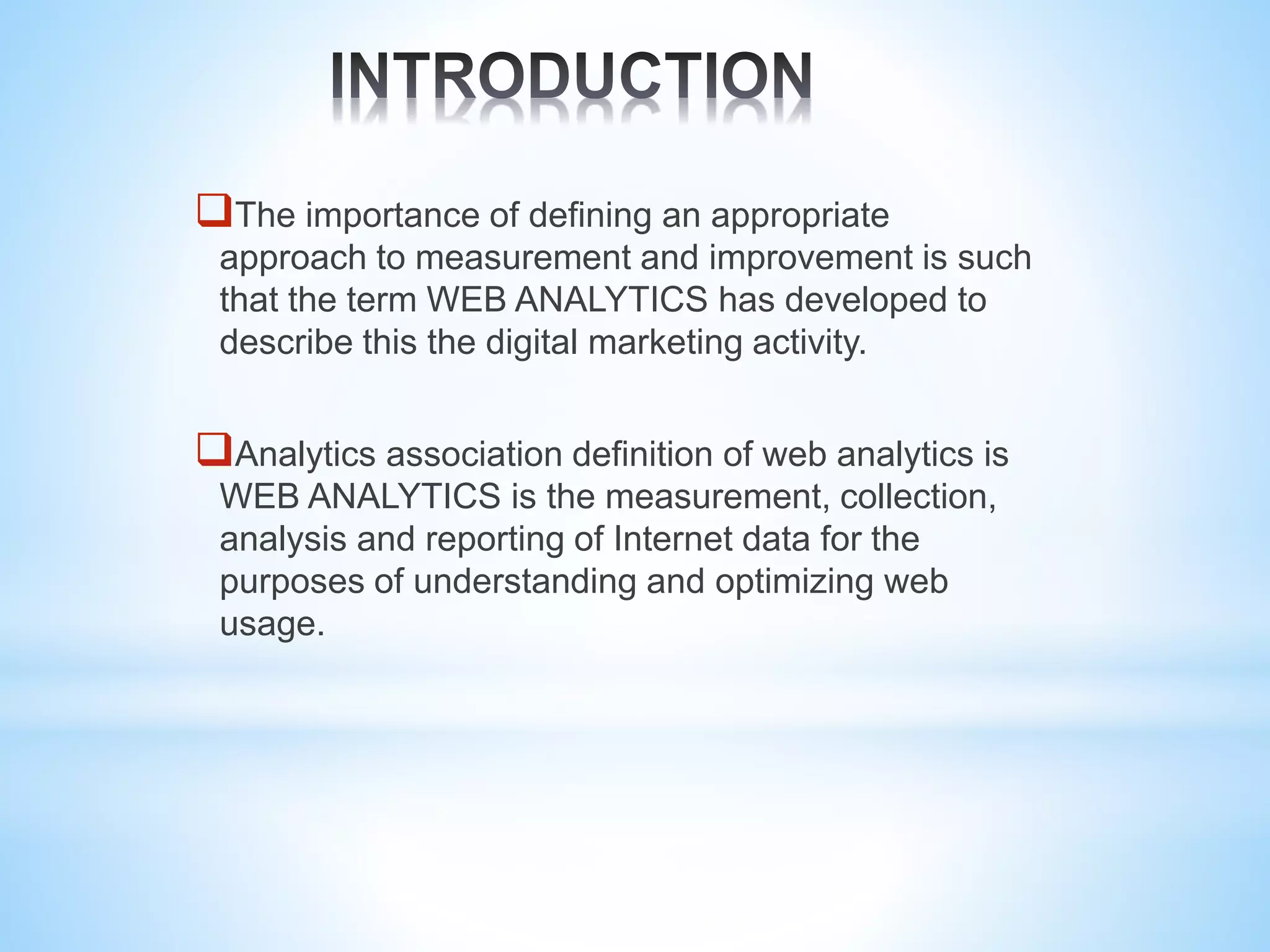 The importance of defining an appropriate
approach to measurement and improvement is such
that the term WEB ANALYTICS has developed to
describe this the digital marketing activity.
Analytics association definition of web analytics is
WEB ANALYTICS is the measurement, collection,
analysis and reporting of Internet data for the
purposes of understanding and optimizing web
usage.
 