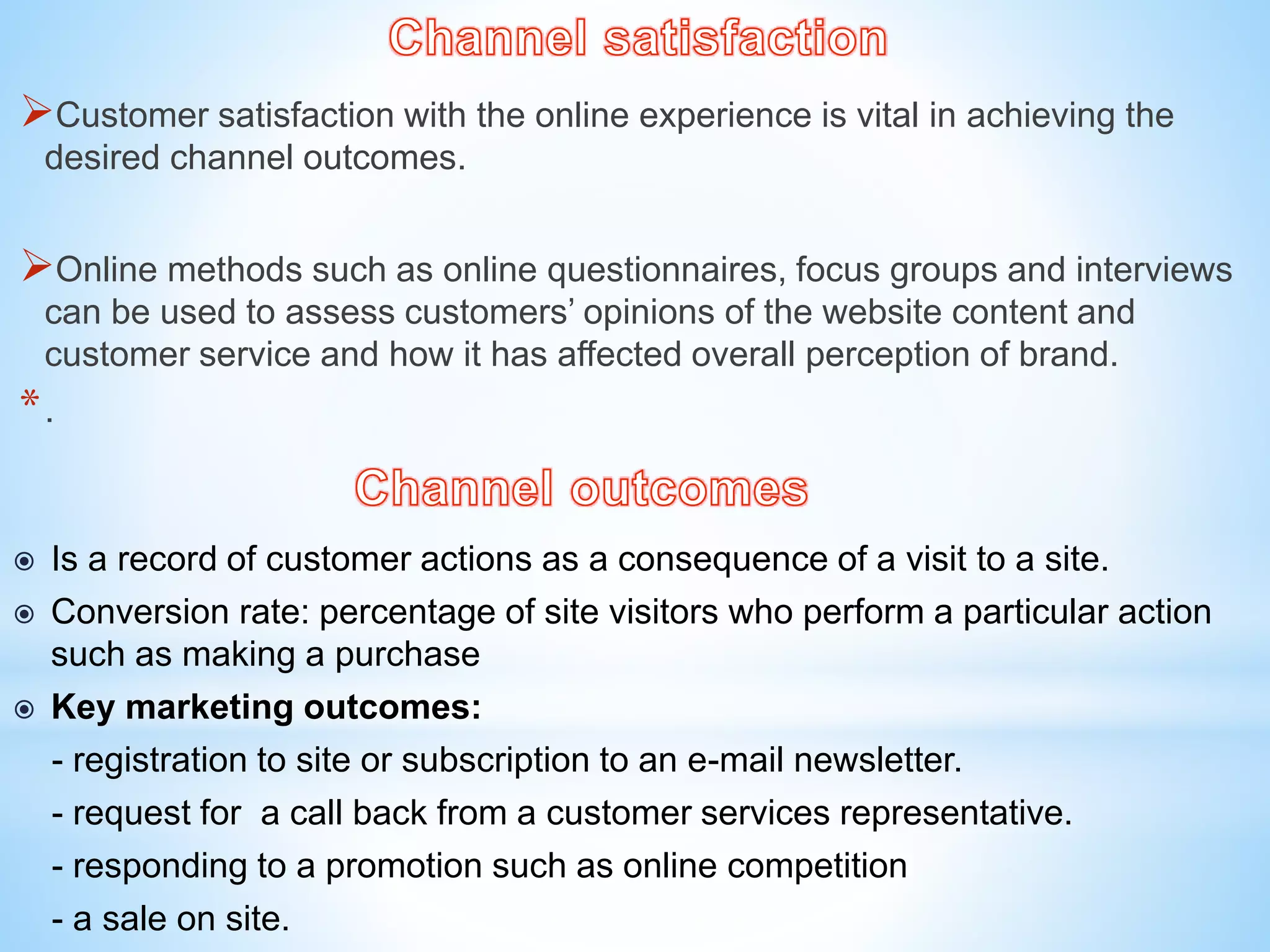 Customer satisfaction with the online experience is vital in achieving the
desired channel outcomes.
Online methods such as online questionnaires, focus groups and interviews
can be used to assess customers’ opinions of the website content and
customer service and how it has affected overall perception of brand.
*.
 Is a record of customer actions as a consequence of a visit to a site.
 Conversion rate: percentage of site visitors who perform a particular action
such as making a purchase
 Key marketing outcomes:
- registration to site or subscription to an e-mail newsletter.
- request for a call back from a customer services representative.
- responding to a promotion such as online competition
- a sale on site.
 