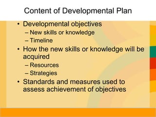 Herman Aguinis, University of Colorado at
Content of Developmental Plan
• Developmental objectives
– New skills or knowledge
– Timeline
• How the new skills or knowledge will be
acquired
– Resources
– Strategies
• Standards and measures used to
assess achievement of objectives
Prentice Hall, Inc. © 2006
 