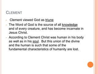 CLEMENT
• Clement viewed God as triune
• The Word of God is the source of all knowledge
and of every creature, and has become incarnate in
Jesus Christ.
• According to Clement Christ was human in his body
as well as in his soul. But this union of the divine
and the human is such that some of the
fundamental characteristics of humanity are lost.
 