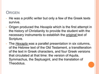 ORIGEN
• He was a prolific writer but only a few of the Greek texts
survive.
• Origen produced the Hexapla which is the first attempt in
the history of Christianity to provide the student with the
necessary instruments to establish the original text of
Scripture.
• The Hexapla was a parallel presentation in six columns,
of the Hebrew text of the Old Testament, a transliteration
of the text in Greek characters, and four Greek versions
that circulated at that time: the version of Aquila,
Symmachus, the Septuagint, and the translation of
Theodotus.
 