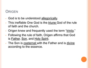 ORIGEN
• God is to be understood allegorically.
• This ineffable One God is the triune God of the rule
of faith and the church.
• Origen knew and frequently used the term “trinity.”
• Following the rule of faith, Origen affirms that God
is Father, Son, and Holy Spirit.
• The Son is coeternal with the Father and is divine
according to the essence.
 
