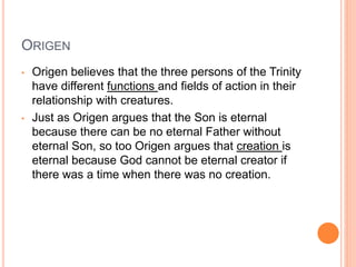 ORIGEN
• Origen believes that the three persons of the Trinity
have different functions and fields of action in their
relationship with creatures.
• Just as Origen argues that the Son is eternal
because there can be no eternal Father without
eternal Son, so too Origen argues that creation is
eternal because God cannot be eternal creator if
there was a time when there was no creation.
 