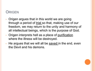 ORIGEN
• Origen argues that in this world we are going
through a period of trial so that, making use of our
freedom, we may return to the unity and harmony of
all intellectual beings, which is the purpose of God.
• Origen interprets hell as a place of purification
where the illness will be destroyed.
• He argues that we will all be saved in the end, even
the Devil and his demons.
 