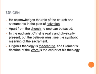 ORIGEN
• He acknowledges the role of the church and
sacraments in the plan of salvation
• Apart from the church no one can be saved.
• In the eucharist Christ is really and physically
present, but the believer must see the symbolic
meaning of the sacrament.
• Origen’s theology is theocentric, and Clement’s
doctrine of the Word is the center of his theology.
 