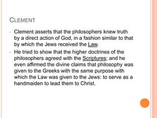 CLEMENT
• Clement asserts that the philosophers knew truth
by a direct action of God, in a fashion similar to that
by which the Jews received the Law.
• He tried to show that the higher doctrines of the
philosophers agreed with the Scriptures; and he
even affirmed the divine claims that philosophy was
given to the Greeks with the same purpose with
which the Law was given to the Jews: to serve as a
handmaiden to lead them to Christ.
 