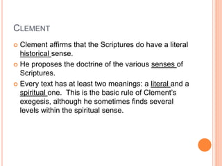 CLEMENT
 Clement affirms that the Scriptures do have a literal
historical sense.
 He proposes the doctrine of the various senses of
Scriptures.
 Every text has at least two meanings: a literal and a
spiritual one. This is the basic rule of Clement’s
exegesis, although he sometimes finds several
levels within the spiritual sense.
 