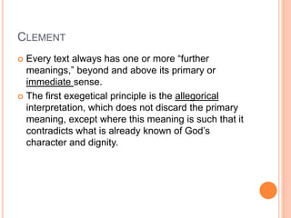 CLEMENT
 Every text always has one or more “further
meanings,” beyond and above its primary or
immediate sense.
 The first exegetical principle is the allegorical
interpretation, which does not discard the primary
meaning, except where this meaning is such that it
contradicts what is already known of God’s
character and dignity.
 