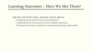 Learning Outcomes – Have We Met Them?
 By the end of this topic, students will be able to:
 Understand the syntax of the create statement
 Understand the construction of more complex selections
 Recognise the issues around error messaging and query optimisation
 