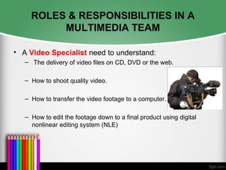 ROLES & RESPONSIBILITIES IN A
MULTIMEDIA TEAM
• A Video Specialist need to understand:
– The delivery of video files on CD, DVD or the web.
– How to shoot quality video.
– How to transfer the video footage to a computer.
– How to edit the footage down to a final product using digital
nonlinear editing system (NLE)
 