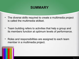 SUMMARY
• The diverse skills required to create a multimedia project
is called the multimedia skillset.
• Team building refers to activities that help a group and
its members function at optimum levels of performance.
• Roles and responsibilities are assigned to each team
member in a multimedia project.
 