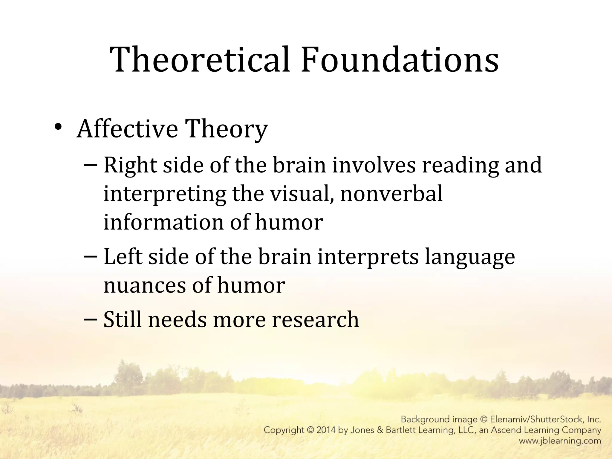 Theoretical Foundations
• Affective Theory
– Right side of the brain involves reading and
interpreting the visual, nonverbal
information of humor
– Left side of the brain interprets language
nuances of humor
– Still needs more research
 