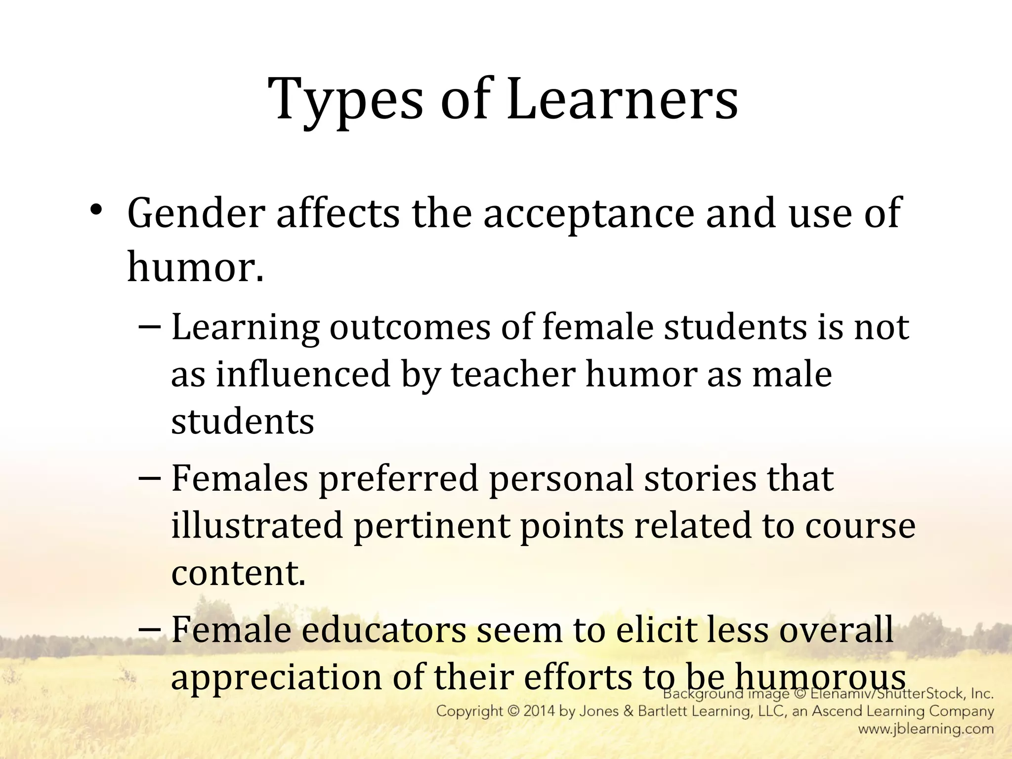 Types of Learners
• Gender affects the acceptance and use of
humor.
– Learning outcomes of female students is not
as influenced by teacher humor as male
students
– Females preferred personal stories that
illustrated pertinent points related to course
content.
– Female educators seem to elicit less overall
appreciation of their efforts to be humorous
 
