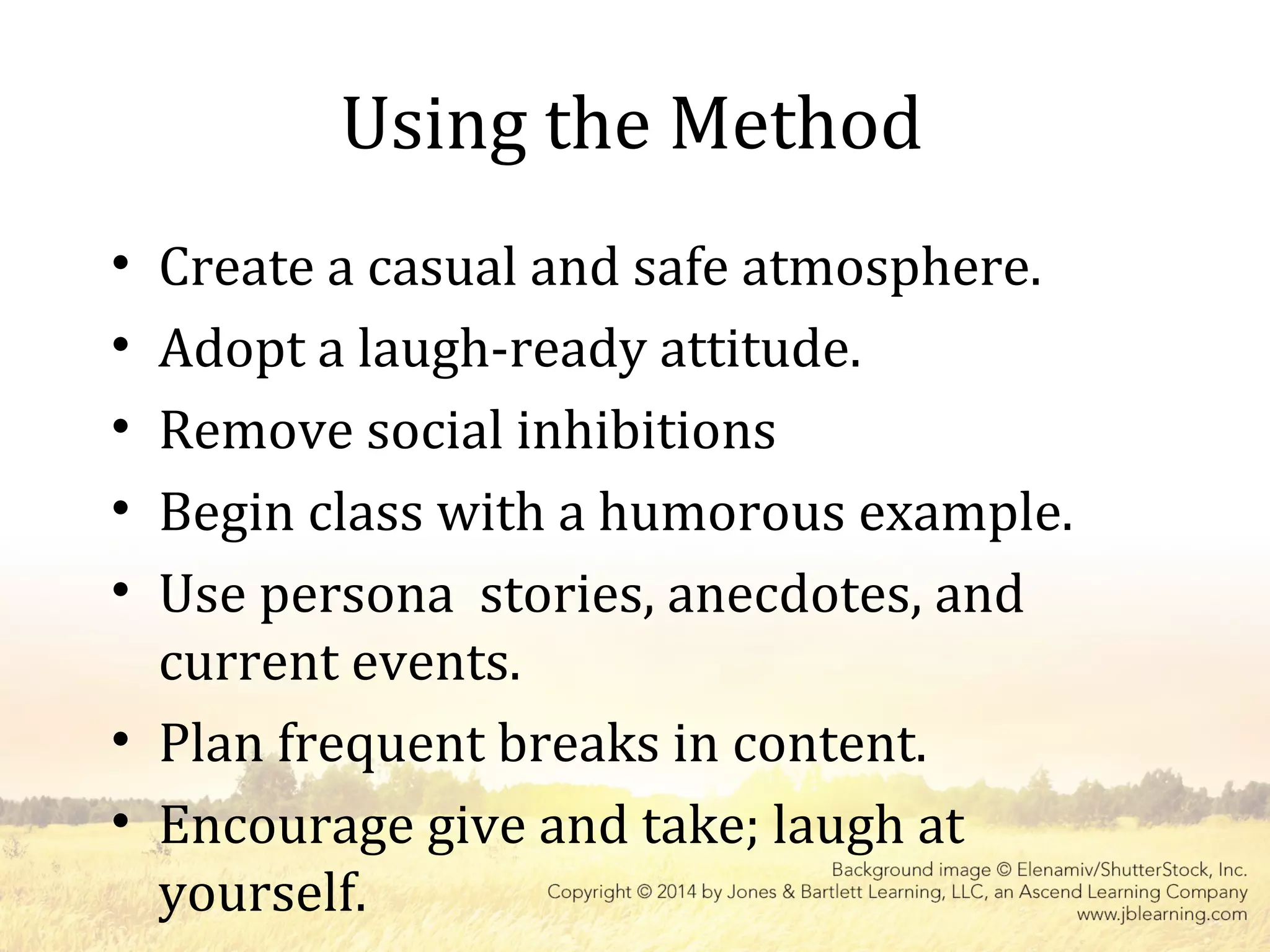 Using the Method
• Create a casual and safe atmosphere.
• Adopt a laugh-ready attitude.
• Remove social inhibitions
• Begin class with a humorous example.
• Use persona stories, anecdotes, and
current events.
• Plan frequent breaks in content.
• Encourage give and take; laugh at
yourself.
 