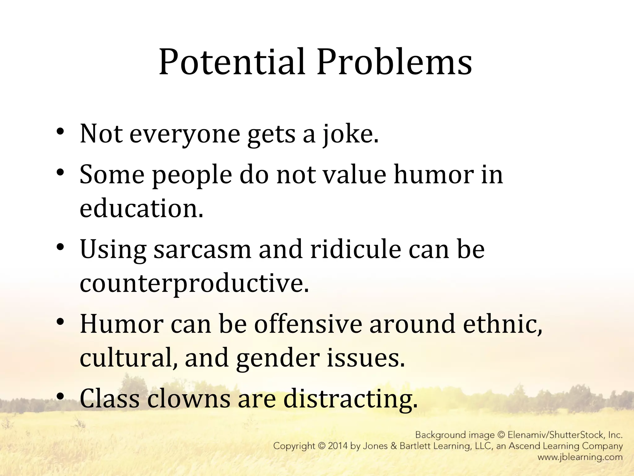 Potential Problems
• Not everyone gets a joke.
• Some people do not value humor in
education.
• Using sarcasm and ridicule can be
counterproductive.
• Humor can be offensive around ethnic,
cultural, and gender issues.
• Class clowns are distracting.
 