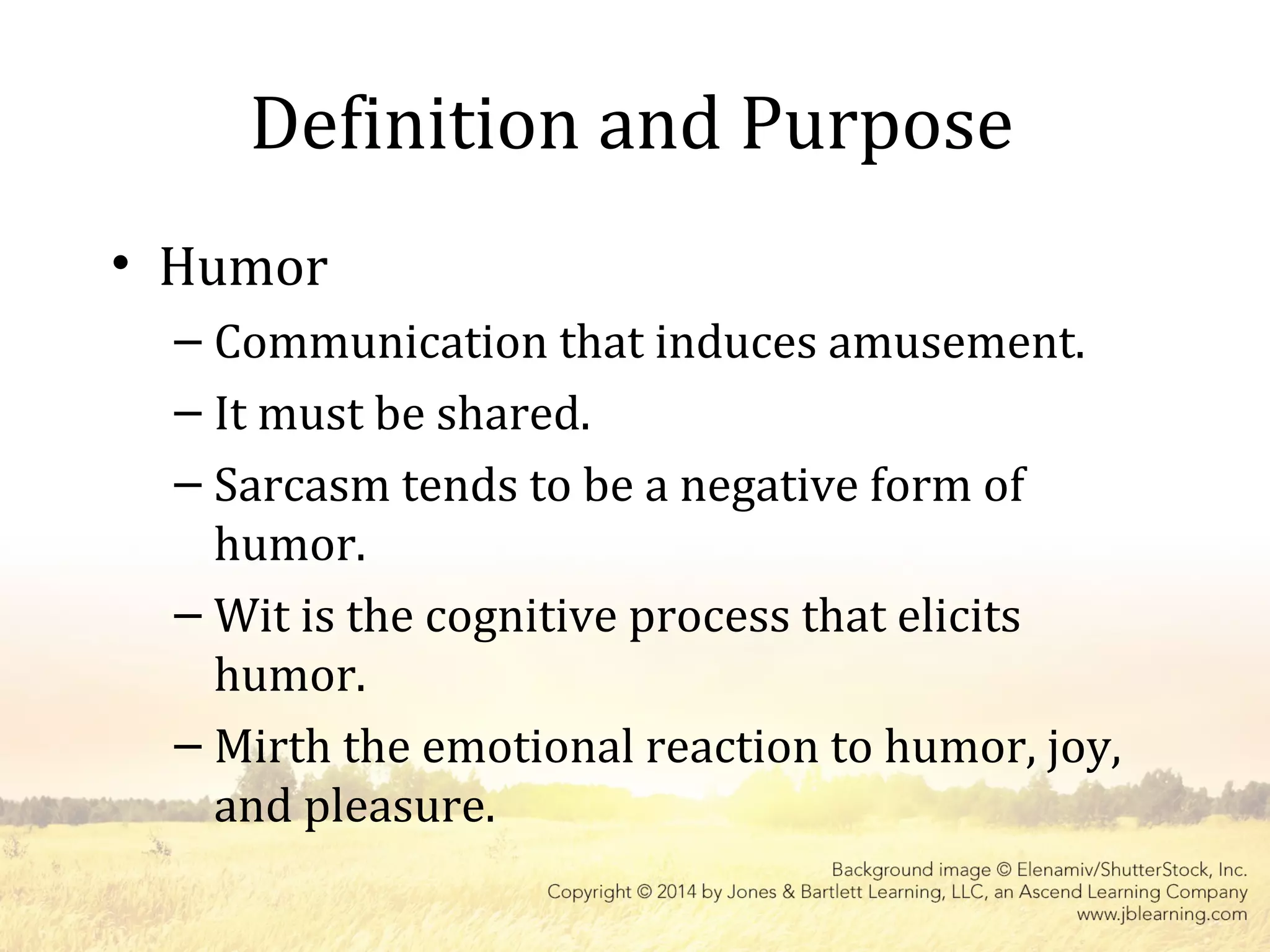 Definition and Purpose
• Humor
– Communication that induces amusement.
– It must be shared.
– Sarcasm tends to be a negative form of
humor.
– Wit is the cognitive process that elicits
humor.
– Mirth the emotional reaction to humor, joy,
and pleasure.
 