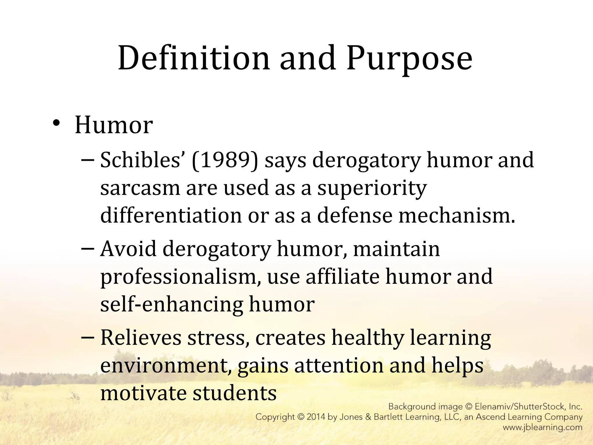 Definition and Purpose
• Humor
– Schibles’ (1989) says derogatory humor and
sarcasm are used as a superiority
differentiation or as a defense mechanism.
– Avoid derogatory humor, maintain
professionalism, use affiliate humor and
self-enhancing humor
– Relieves stress, creates healthy learning
environment, gains attention and helps
motivate students
 