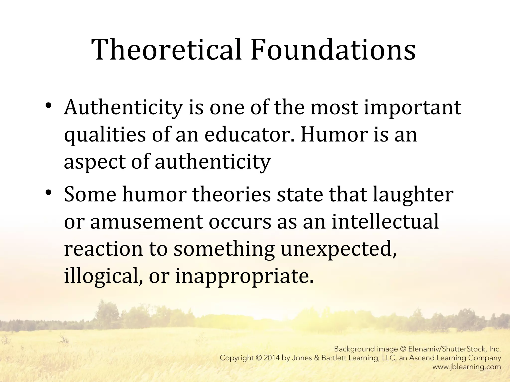 Theoretical Foundations
• Authenticity is one of the most important
qualities of an educator. Humor is an
aspect of authenticity
• Some humor theories state that laughter
or amusement occurs as an intellectual
reaction to something unexpected,
illogical, or inappropriate.
 