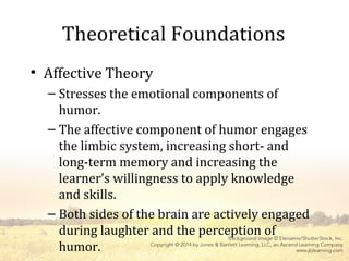 Theoretical Foundations
• Affective Theory
– Stresses the emotional components of
humor.
– The affective component of humor engages
the limbic system, increasing short- and
long-term memory and increasing the
learner’s willingness to apply knowledge
and skills.
– Both sides of the brain are actively engaged
during laughter and the perception of
humor.
 