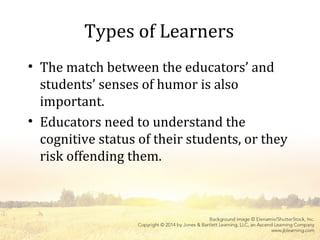 Types of Learners
• The match between the educators’ and
students’ senses of humor is also
important.
• Educators need to understand the
cognitive status of their students, or they
risk offending them.
 