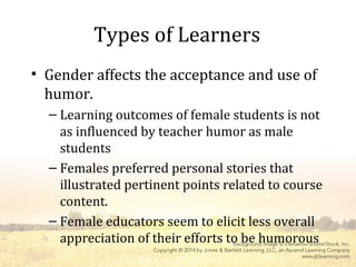 Types of Learners
• Gender affects the acceptance and use of
humor.
– Learning outcomes of female students is not
as influenced by teacher humor as male
students
– Females preferred personal stories that
illustrated pertinent points related to course
content.
– Female educators seem to elicit less overall
appreciation of their efforts to be humorous
 