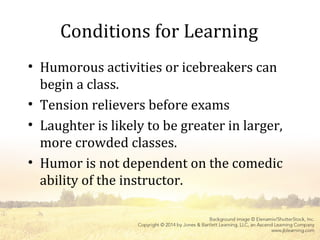 Conditions for Learning
• Humorous activities or icebreakers can
begin a class.
• Tension relievers before exams
• Laughter is likely to be greater in larger,
more crowded classes.
• Humor is not dependent on the comedic
ability of the instructor.
 