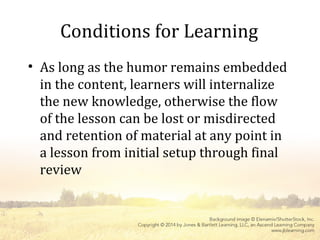 Conditions for Learning
• As long as the humor remains embedded
in the content, learners will internalize
the new knowledge, otherwise the flow
of the lesson can be lost or misdirected
and retention of material at any point in
a lesson from initial setup through final
review
 