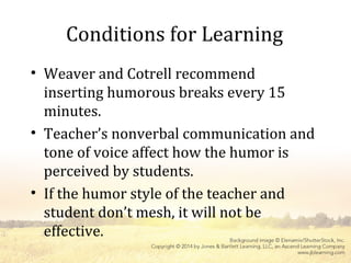 Conditions for Learning
• Weaver and Cotrell recommend
inserting humorous breaks every 15
minutes.
• Teacher’s nonverbal communication and
tone of voice affect how the humor is
perceived by students.
• If the humor style of the teacher and
student don’t mesh, it will not be
effective.
 