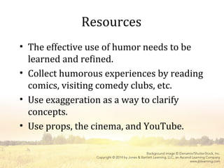 Resources
• The effective use of humor needs to be
learned and refined.
• Collect humorous experiences by reading
comics, visiting comedy clubs, etc.
• Use exaggeration as a way to clarify
concepts.
• Use props, the cinema, and YouTube.
 