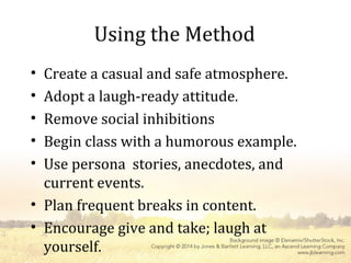Using the Method
• Create a casual and safe atmosphere.
• Adopt a laugh-ready attitude.
• Remove social inhibitions
• Begin class with a humorous example.
• Use persona stories, anecdotes, and
current events.
• Plan frequent breaks in content.
• Encourage give and take; laugh at
yourself.
 