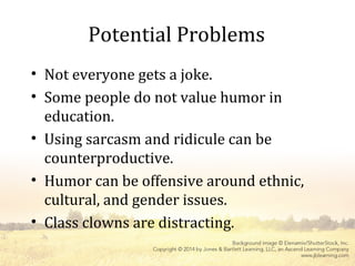 Potential Problems
• Not everyone gets a joke.
• Some people do not value humor in
education.
• Using sarcasm and ridicule can be
counterproductive.
• Humor can be offensive around ethnic,
cultural, and gender issues.
• Class clowns are distracting.
 