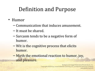 Definition and Purpose
• Humor
– Communication that induces amusement.
– It must be shared.
– Sarcasm tends to be a negative form of
humor.
– Wit is the cognitive process that elicits
humor.
– Mirth the emotional reaction to humor, joy,
and pleasure.
 