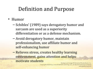 Definition and Purpose
• Humor
– Schibles’ (1989) says derogatory humor and
sarcasm are used as a superiority
differentiation or as a defense mechanism.
– Avoid derogatory humor, maintain
professionalism, use affiliate humor and
self-enhancing humor
– Relieves stress, creates healthy learning
environment, gains attention and helps
motivate students
 